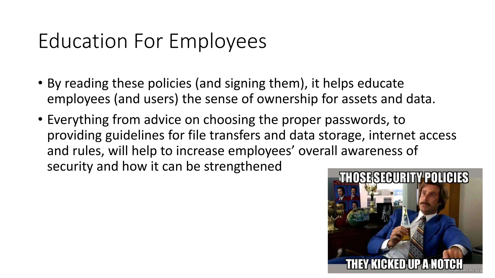 Education For Employees
• By reading these policies (and signing them), it helps educate
employees (and users) the sense of ownership for assets and data.
• Everything from advice on choosing the proper passwords, to
providing guidelines for file transfers and data storage, internet access
and rules, will help to increase employees’ overall awareness of
security and how it can be strengthened
 