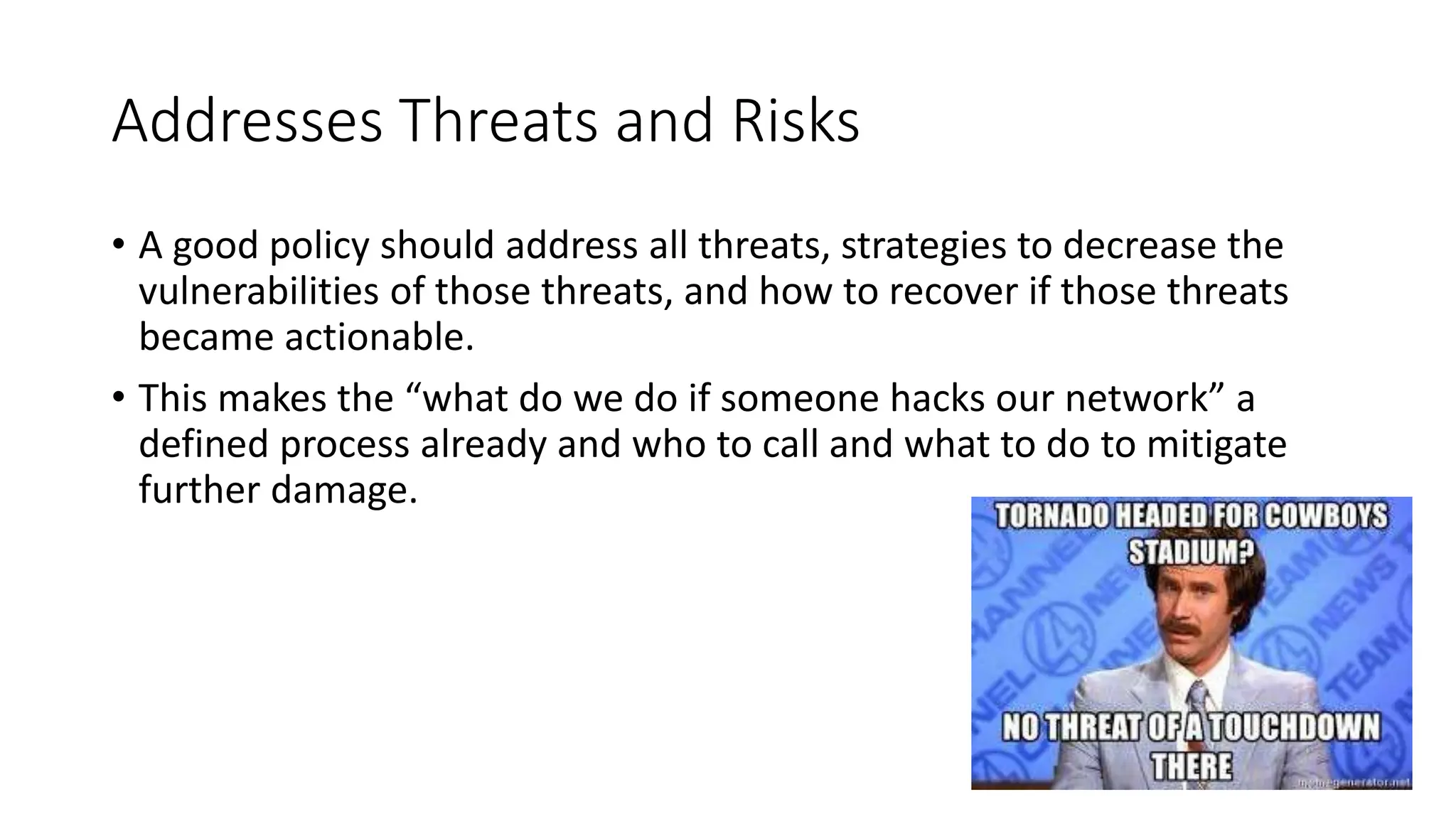 Addresses Threats and Risks
• A good policy should address all threats, strategies to decrease the
vulnerabilities of those threats, and how to recover if those threats
became actionable.
• This makes the “what do we do if someone hacks our network” a
defined process already and who to call and what to do to mitigate
further damage.
 