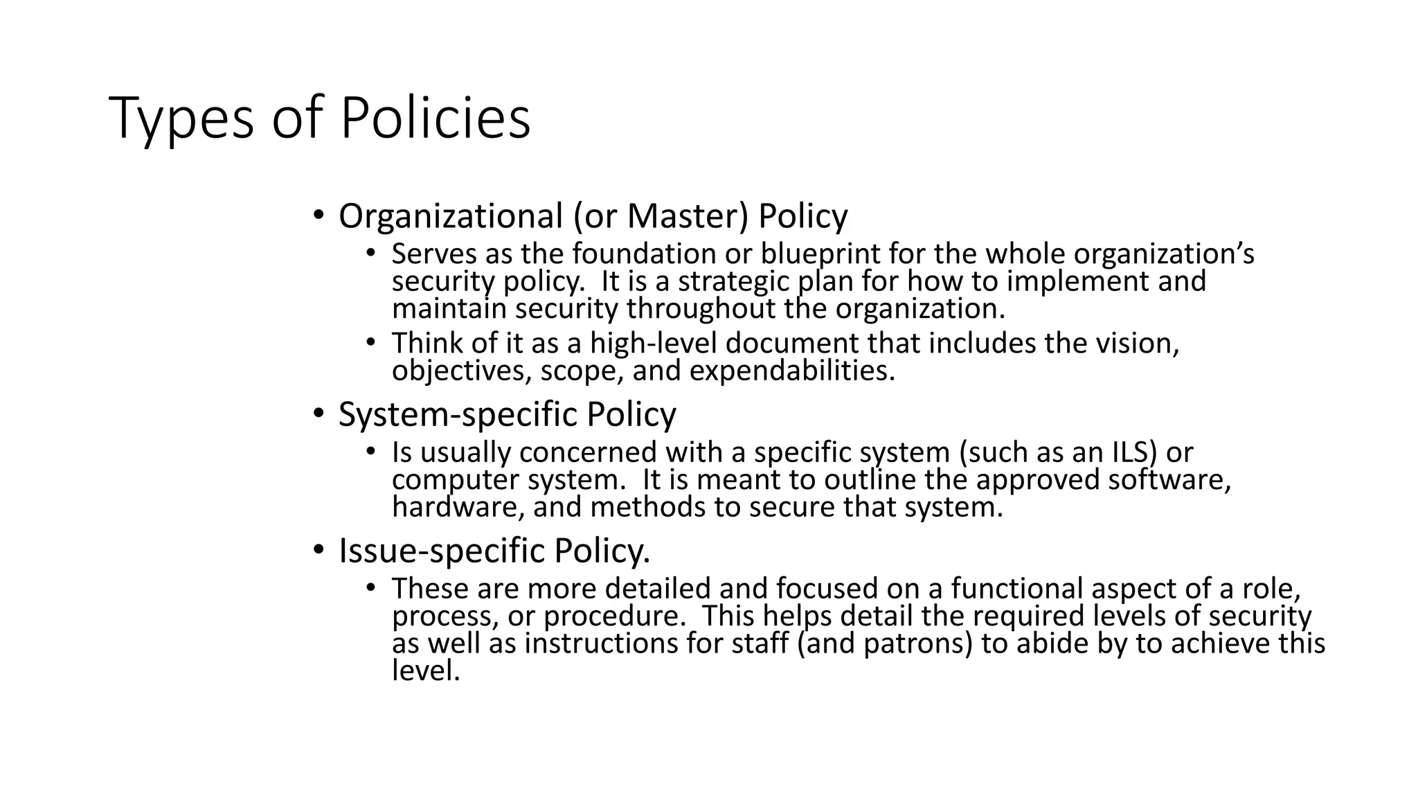 Types of Policies
• Organizational (or Master) Policy
• Serves as the foundation or blueprint for the whole organization’s
security policy. It is a strategic plan for how to implement and
maintain security throughout the organization.
• Think of it as a high-level document that includes the vision,
objectives, scope, and expendabilities.
• System-specific Policy
• Is usually concerned with a specific system (such as an ILS) or
computer system. It is meant to outline the approved software,
hardware, and methods to secure that system.
• Issue-specific Policy.
• These are more detailed and focused on a functional aspect of a role,
process, or procedure. This helps detail the required levels of security
as well as instructions for staff (and patrons) to abide by to achieve this
level.
 
