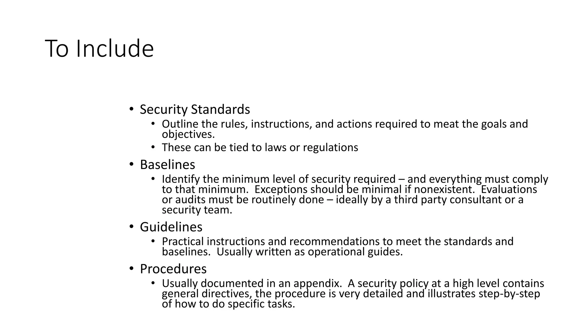To Include
• Security Standards
• Outline the rules, instructions, and actions required to meat the goals and
objectives.
• These can be tied to laws or regulations
• Baselines
• Identify the minimum level of security required – and everything must comply
to that minimum. Exceptions should be minimal if nonexistent. Evaluations
or audits must be routinely done – ideally by a third party consultant or a
security team.
• Guidelines
• Practical instructions and recommendations to meet the standards and
baselines. Usually written as operational guides.
• Procedures
• Usually documented in an appendix. A security policy at a high level contains
general directives, the procedure is very detailed and illustrates step-by-step
of how to do specific tasks.
 