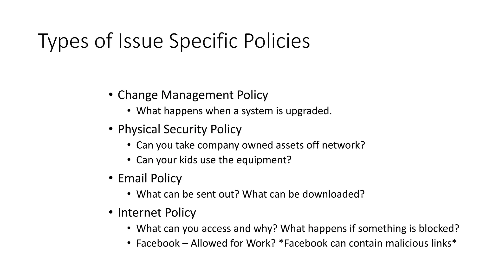 Types of Issue Specific Policies
• Change Management Policy
• What happens when a system is upgraded.
• Physical Security Policy
• Can you take company owned assets off network?
• Can your kids use the equipment?
• Email Policy
• What can be sent out? What can be downloaded?
• Internet Policy
• What can you access and why? What happens if something is blocked?
• Facebook – Allowed for Work? *Facebook can contain malicious links*
 