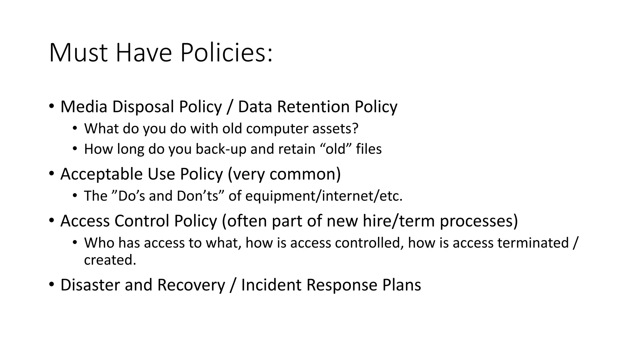 Must Have Policies:
• Media Disposal Policy / Data Retention Policy
• What do you do with old computer assets?
• How long do you back-up and retain “old” files
• Acceptable Use Policy (very common)
• The ”Do’s and Don’ts” of equipment/internet/etc.
• Access Control Policy (often part of new hire/term processes)
• Who has access to what, how is access controlled, how is access terminated /
created.
• Disaster and Recovery / Incident Response Plans
 