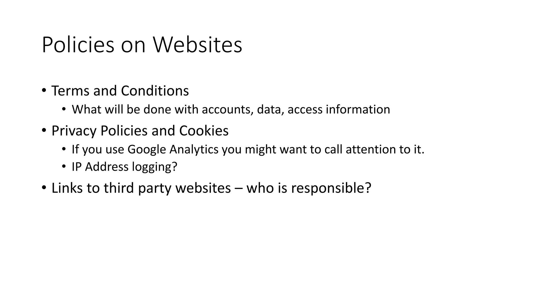 Policies on Websites
• Terms and Conditions
• What will be done with accounts, data, access information
• Privacy Policies and Cookies
• If you use Google Analytics you might want to call attention to it.
• IP Address logging?
• Links to third party websites – who is responsible?
 