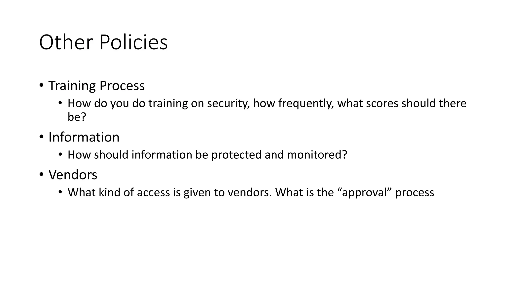 Other Policies
• Training Process
• How do you do training on security, how frequently, what scores should there
be?
• Information
• How should information be protected and monitored?
• Vendors
• What kind of access is given to vendors. What is the “approval” process
 