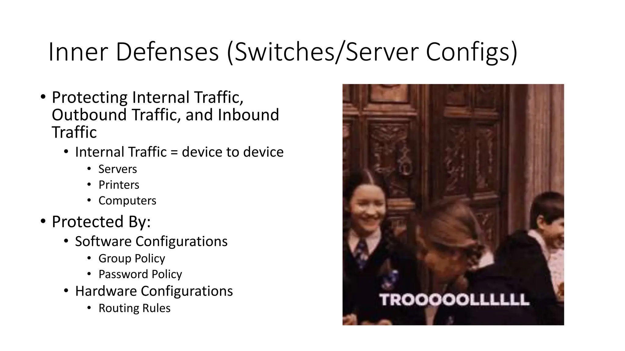 Inner Defenses (Switches/Server Configs)
• Protecting Internal Traffic,
Outbound Traffic, and Inbound
Traffic
• Internal Traffic = device to device
• Servers
• Printers
• Computers
• Protected By:
• Software Configurations
• Group Policy
• Password Policy
• Hardware Configurations
• Routing Rules
 