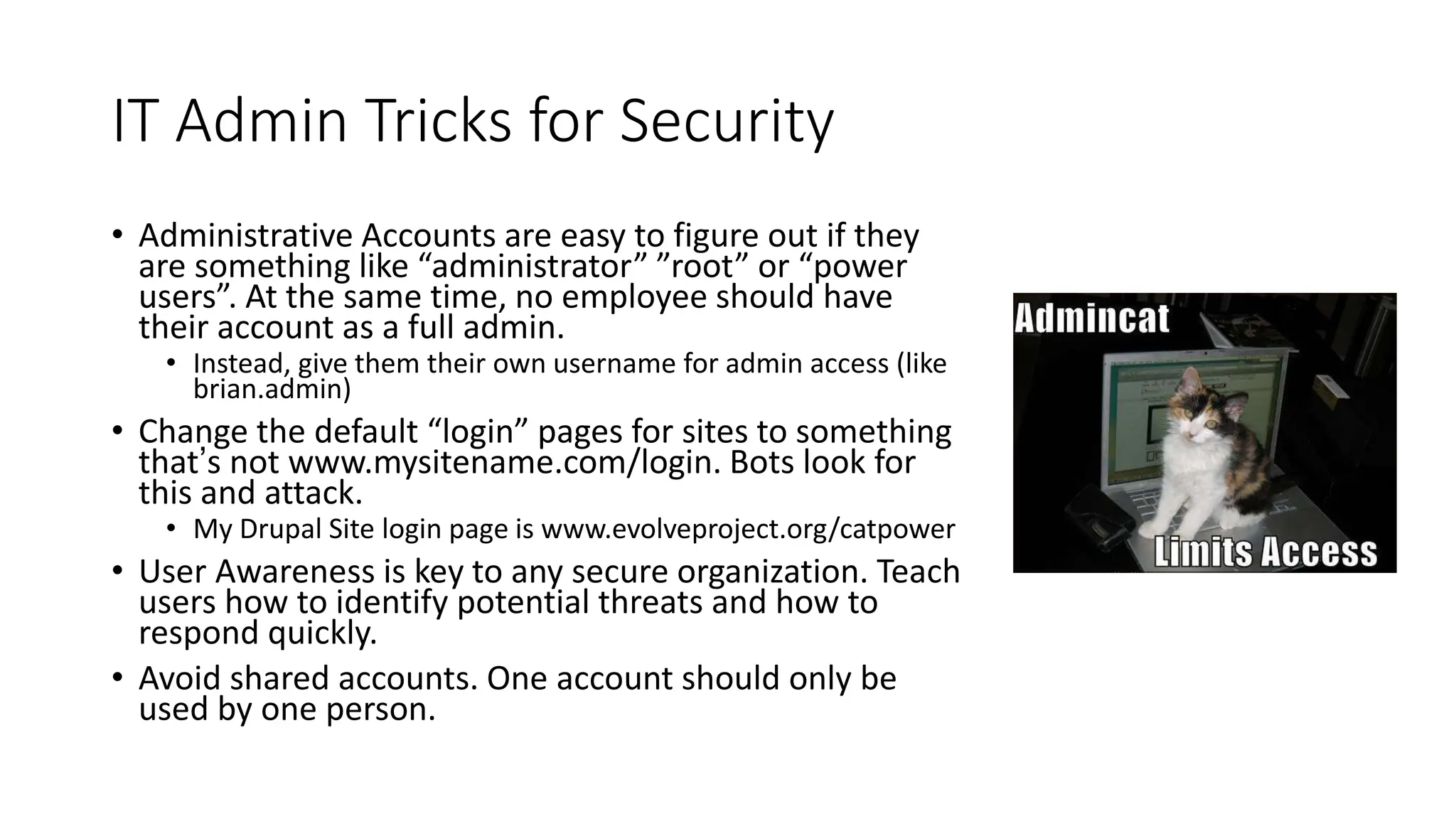IT Admin Tricks for Security
• Administrative Accounts are easy to figure out if they
are something like “administrator” ”root” or “power
users”. At the same time, no employee should have
their account as a full admin.
• Instead, give them their own username for admin access (like
brian.admin)
• Change the default “login” pages for sites to something
that’s not www.mysitename.com/login. Bots look for
this and attack.
• My Drupal Site login page is www.evolveproject.org/catpower
• User Awareness is key to any secure organization. Teach
users how to identify potential threats and how to
respond quickly.
• Avoid shared accounts. One account should only be
used by one person.
 