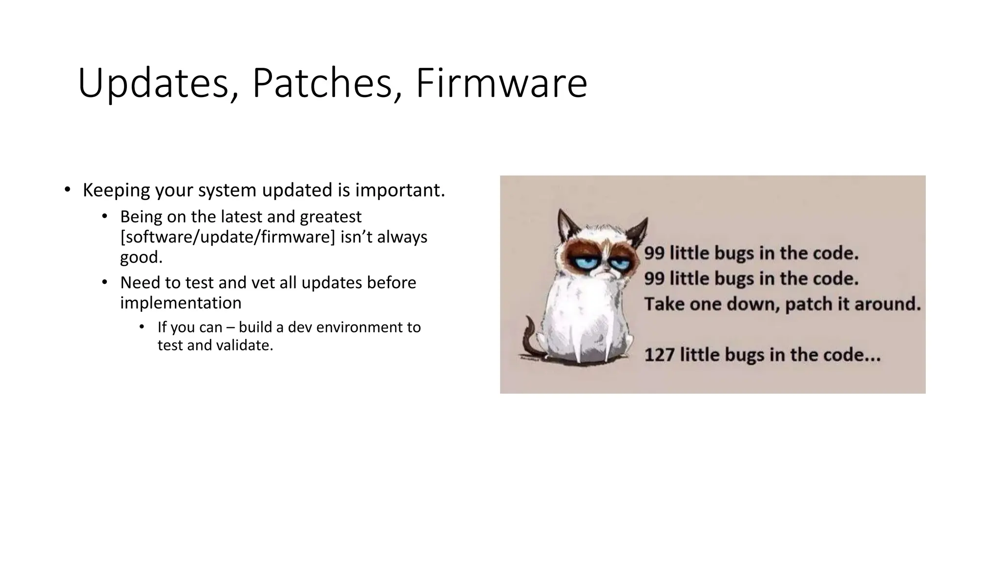 Updates, Patches, Firmware
• Keeping your system updated is important.
• Being on the latest and greatest
[software/update/firmware] isn’t always
good.
• Need to test and vet all updates before
implementation
• If you can – build a dev environment to
test and validate.
 