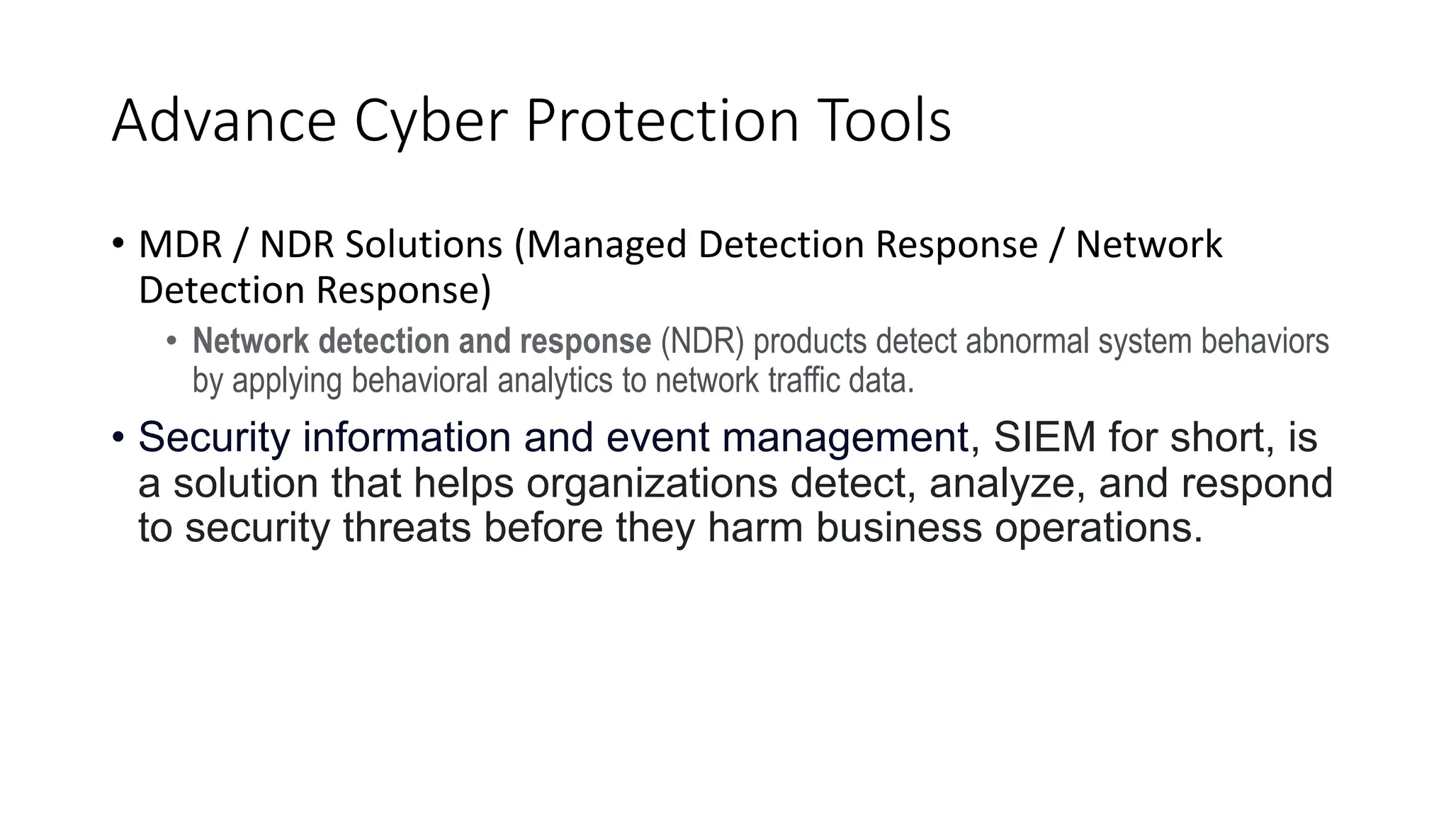 Advance Cyber Protection Tools
• MDR / NDR Solutions (Managed Detection Response / Network
Detection Response)
• Network detection and response (NDR) products detect abnormal system behaviors
by applying behavioral analytics to network traffic data.
• Security information and event management, SIEM for short, is
a solution that helps organizations detect, analyze, and respond
to security threats before they harm business operations.
 