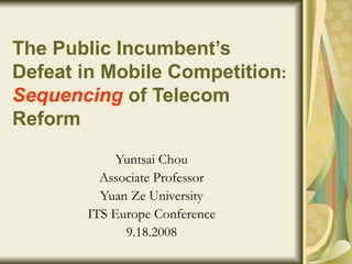 The Public Incumbent’s Defeat in Mobile Competition :  Sequencing   of Telecom Reform   Yuntsai Chou Associate Professor Yuan Ze University ITS Europe Conference 9.18.2008 