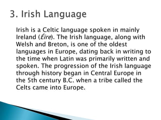 Irish is a Celtic language spoken in mainly
Ireland (Éire). The Irish language, along with
Welsh and Breton, is one of the oldest
languages in Europe, dating back in writing to
the time when Latin was primarily written and
spoken. The progression of the Irish language
through history began in Central Europe in
the 5th century B.C. when a tribe called the
Celts came into Europe.
 