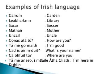    Gairdín            : Garden
   Leabharlann        : Library
   Sacar              : Soccer
   Mathair            : Mother
   Uncail             : Uncle
   Conas atá tú?      : How are you?
   Tá mé go maith     : I`m good
   Cad is ainm duit? :What`s your name?
   Cá bhfuil tú?      : Where are you
   Tá mé anseo, i mBaile Átha Cliath : I`m here in
    Dublin
 