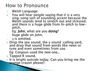 1.     Welsh Language
      You will hear people saying that it is a very
       sing-song sort of sounding accent because the
       Welsh sounds tend to stretch out and stressed,
       and there is a huge glide from hi-pitch to low-
       pitch.
       Eg: John, what are you doing?
-      huge glide on John.
-      ŋ is omitted.
    Drop the yea sound, the y sound :calling yard,
     and drop that sound from words like news or
     tune and even sometimes from use.
     Eg: Conjoun used the new one,.
    Tapped R sound.
    It is bright outside today. Can you bring me the
     orange crayon please?.
 