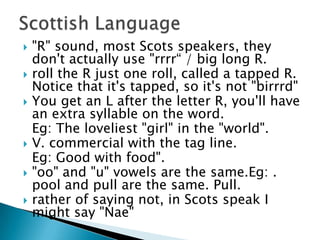    "R" sound, most Scots speakers, they
    don't actually use "rrrr“ / big long R.
   roll the R just one roll, called a tapped R.
    Notice that it's tapped, so it's not "birrrd"
   You get an L after the letter R, you'll have
    an extra syllable on the word.
    Eg: The loveliest "girl" in the "world".
   V. commercial with the tag line.
    Eg: Good with food".
   "oo" and "u" vowels are the same.Eg: .
    pool and pull are the same. Pull.
   rather of saying not, in Scots speak I
    might say "Nae"
 