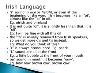    "i" sound in like or height, or even at the
    beginning of the word Irish becomes like an "oi",
    almost like the "oi" in oil.
    Eg: oirish and oireland
   It is not quite "oi", it is slightly less than that, it is
    "oii".
    Eg: I will be fine with all this oil
   the "th" is usually removed from Irish speakers,
    so we get more d's and t's instead.
    Eg: What do you think of this?
   "r" is always pronounced. Eg: paark
   “L" sound are all at the front.
    Eg: a little bubble at the front of your mouth
   ou" sound in mouth. It becomes "ouw“.
    Eg. how now brown cow, brown cow
 