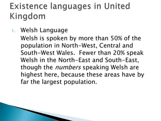 1.   Welsh Language
     Welsh is spoken by more than 50% of the
     population in North-West, Central and
     South-West Wales. Fewer than 20% speak
     Welsh in the North-East and South-East,
     though the numbers speaking Welsh are
     highest here, because these areas have by
     far the largest population.
 