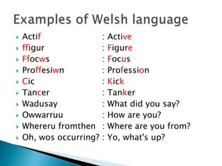    Actif                :   Active
   ffigur               :   Figure
   Ffocws               :   Focus
   Proffesiwn           :   Profession
   Cic                  :   Kick
   Tancer               :   Tanker
   Wadusay              :   What did you say?
   Owwarruu             :   How are you?
   Whereru fromthen     :   Where are you from?
   Oh, wos occurring?   :   Yo, what's up?
 