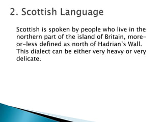 Scottish is spoken by people who live in the
northern part of the island of Britain, more-
or-less defined as north of Hadrian’s Wall.
This dialect can be either very heavy or very
delicate.
 