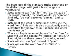 The Scots use all the standard tricks described on
the dialect page, with just a few changes in
vocabulary:
 Scots tend to say "nae" for "not." So, instead of
  the word "cannot," the Scots would say "cannae."
  Similarly, "do not" becomes "dinnae," and so
  forth.
 Instead of the word "understand" Scots use the
  word "ken." This word is also occasionally used to
  substitute for "know," as in "I dinnae ken where
  the fellow be."
 Where an Englishman might say "lad" or "lass," a
  Scot will use the diminutive "laddie" or "lassie." A
  Scot might use these terms for adults, as well.
 Scots will also use "ye" instead of "you."
 Scots will use the word "wee" for "little" or
  "small."
 