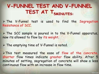 V-FUNNEL TEST AND V-FUNNEL
TEST AT T5MINUTES:
 The V-Funnel test is used to find the Segregation
Resistance of SCC.
 The SCC sample is poured in to the V-Funnel apparatus,
now its allowed to flow by its weight.
 The emptying time of V-Funnel is noted.
This test measured the ease of flow of the concrete,
shorter flow times indicate greater flow ability. After 5
minutes of setting, segregation of concrete will show a less
continuous flow with an increase in flow time.

 