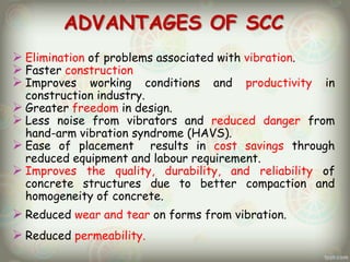 ADVANTAGES OF SCC
 Elimination of problems associated with vibration.
 Faster construction
 Improves working conditions and productivity

in

construction industry.
 Greater freedom in design.
 Less noise from vibrators and reduced danger from
hand-arm vibration syndrome (HAVS).
 Ease of placement results in cost savings through
reduced equipment and labour requirement.
 Improves the quality, durability, and reliability of
concrete structures due to better compaction and
homogeneity of concrete.

 Reduced wear and tear on forms from vibration.
 Reduced permeability.

 