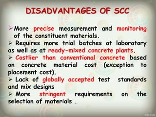 DISADVANTAGES OF SCC
 More precise measurement and monitoring
of the constituent materials.
 Requires more trial batches at laboratory
as well as at ready-mixed concrete plants.
 Costlier than conventional concrete based
on concrete material cost (exception to
placement cost).
 Lack of globally accepted test standards
and mix designs
 More stringent
requirements on the
selection of materials .

 
