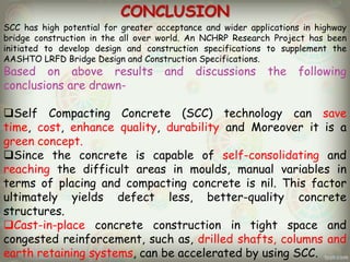 CONCLUSION
SCC has high potential for greater acceptance and wider applications in highway
bridge construction in the all over world. An NCHRP Research Project has been
initiated to develop design and construction specifications to supplement the
AASHTO LRFD Bridge Design and Construction Specifications.

Based on above results
conclusions are drawn-

and

discussions

the

following

Self Compacting Concrete (SCC) technology can save
time, cost, enhance quality, durability and Moreover it is a
green concept.
Since the concrete is capable of self-consolidating and
reaching the difficult areas in moulds, manual variables in
terms of placing and compacting concrete is nil. This factor
ultimately yields defect less, better-quality concrete
structures.
Cast-in-place concrete construction in tight space and
congested reinforcement, such as, drilled shafts, columns and
earth retaining systems, can be accelerated by using SCC.

 