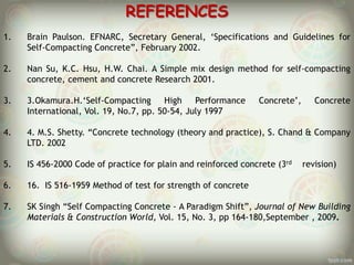 REFERENCES
1.

Brain Paulson. EFNARC, Secretary General, „Specifications and Guidelines for
Self-Compacting Concrete”, February 2002.

2.

Nan Su, K.C. Hsu, H.W. Chai. A Simple mix design method for self-compacting
concrete, cement and concrete Research 2001.

3.

3.Okamura.H.„Self-Compacting
High
Performance
International, Vol. 19, No.7, pp. 50-54, July 1997

4.

4. M.S. Shetty. “Concrete technology (theory and practice), S. Chand & Company
LTD. 2002

5.

IS 456-2000 Code of practice for plain and reinforced concrete (3rd

6.

16. IS 516-1959 Method of test for strength of concrete

7.

SK Singh “Self Compacting Concrete - A Paradigm Shift”, Journal of New Building
Materials & Construction World, Vol. 15, No. 3, pp 164-180,September , 2009.

Concrete‟,

Concrete

revision)

 