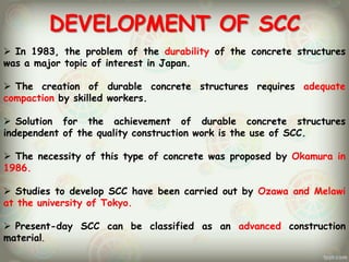 DEVELOPMENT OF SCC
 In 1983, the problem of the durability of the concrete structures
was a major topic of interest in Japan.

 The creation of durable concrete structures requires adequate
compaction by skilled workers.
 Solution for the achievement of durable concrete structures
independent of the quality construction work is the use of SCC.
 The necessity of this type of concrete was proposed by Okamura in
1986.
 Studies to develop SCC have been carried out by Ozawa and Melawi
at the university of Tokyo.
 Present-day SCC can be classified as an advanced construction
material.

 