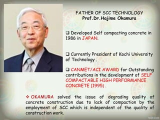 FATHER OF SCC TECHNOLOGY
Prof.Dr.Hajime Okamura
 Developed Self compacting concrete in
1986 in JAPAN.
 Currently President of Kochi University
of Technology .

 CANMET/ACI AWARD for Outstanding
contributions in the development of SELF
COMPACTABLE HIGH PERFORMANCE
CONCRETE (1995) .
 OKAMURA solved the issue of degrading quality of
concrete construction due to lack of compaction by the
employment of SCC which is independent of the quality of
construction work.

 