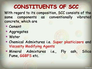 CONSTITUENTS OF SCC
With regard to its composition, SCC consists of the
same components as conventionally vibrated
concrete, which are
 Cement
 Aggregates
 Water
 Chemical Admixtures i.e. Super plasticizers and
Viscosity Modifying Agents
 Mineral Admixtures i.e., Fly ash, Silica
Fume, GGBFS etc.

 
