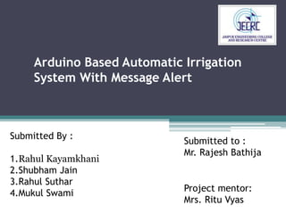 Arduino Based Automatic Irrigation
System With Message Alert
Submitted to :
Mr. Rajesh Bathija
Submitted By :
1.Rahul Kayamkhani
2.Shubham Jain
3.Rahul Suthar
4.Mukul Swami
Project mentor:
Mrs. Ritu Vyas
 
