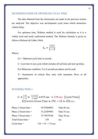 11
DETERMINATION OF OPTIMUM CYCLE TIME
The data obtained from the intersection are made in the previous section
are analyzed. The objective was development cycle times which minimizes
vehicle delay.
For optimum time, Webster method is used for calculation as it is a
widely used and easily understood method. The Webster formula is given as
follows (Webster & Cobbe 1966):
𝐶𝑜 =
1.5 𝐿
1 − 𝑌
Where;
Co = Optimum cycle time in second.
L= Lost time in one cycle which includes all red time and start up delay.
For Malaysian condition, 3 to 4 seconds per phase can be used.
Y= Summation of critical flow ratio with saturation flows at all
approaches.
INTERSECTION 1
Phase 1 Green time = 65.97860963 Take 66 sec.
Phase 2 Green time = 51.22459893 Take 51 sec.
Phase 3 Green time = 37.79679144 Take 38 sec.
Total Green time = 155 sec.
Cycle time = 155 + 15 = 170 sec.
 