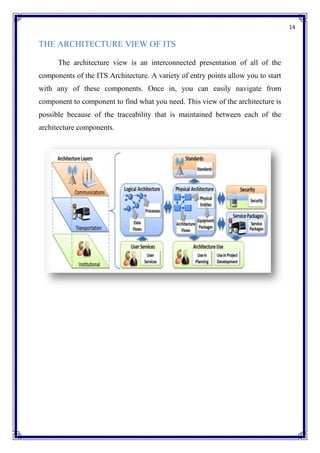 14
THE ARCHITECTURE VIEW OF ITS
The architecture view is an interconnected presentation of all of the
components of the ITS Architecture. A variety of entry points allow you to start
with any of these components. Once in, you can easily navigate from
component to component to find what you need. This view of the architecture is
possible because of the traceability that is maintained between each of the
architecture components.
 