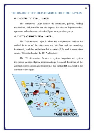 15
THE ITS ARCHITECTURE IS COMPRISED OF THREE LAYERS.
 THE INSTITUTIONAL LAYER:
The Institutional Layer includes the institutions, policies, funding
mechanisms, and processes that are required for effective implementation,
operation, and maintenance of an intelligent transportation system.
 THE TRANSPORTATION LAYER:
The Transportation Layer is where the transportation services are
defined in terms of the subsystems and interfaces and the underlying
functionality and data definitions that are required for each transportation
service. This is the heart of the ITS Architecture.
The ITS Architecture focuses on system integration and system
integration requires effective communications. A general description of the
communications services and technologies that support ITS is defined in the
communication layers.
 