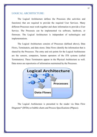 17
LOGICAL ARCHITECTURE:
The Logical Architecture defines the Processes (the activities and
functions) that are required to provide the required User Services. Many
different Processes must work together and share information to provide a User
Service. The Processes can be implemented via software, hardware, or
firmware. The Logical Architecture is independent of technologies and
implementations.
The Logical Architecture consists of Processes (defined above), Data
Flows, Terminators, and data stores. Data Flows identify the information that is
shared by the Processes. The entry and exit points for the Logical Architecture
are the sensors, computers, human operators of the ITS systems (called
Terminators). These Terminators appear in the Physical Architecture as well.
Data stores are repositories of information maintained by the Processes.
The Logical Architecture is presented to the reader via Data Flow
Diagrams* (DFDs) or bubble charts and Process Specifications (PSpecs).
 