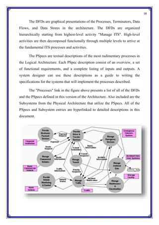 18
The DFDs are graphical presentations of the Processes, Terminators, Data
Flows, and Data Stores in the architecture. The DFDs are organized
hierarchically starting from highest-level activity "Manage ITS". High-level
activities are then decomposed functionally through multiple levels to arrive at
the fundamental ITS processes and activities.
The PSpecs are textual descriptions of the most rudimentary processes in
the Logical Architecture. Each PSpec description consist of an overview, a set
of functional requirements, and a complete listing of inputs and outputs. A
system designer can use these descriptions as a guide to writing the
specifications for the systems that will implement the processes described.
The "Processes" link in the figure above presents a list of all of the DFDs
and the PSpecs defined in this version of the Architecture. Also included are the
Subsystems from the Physical Architecture that utilize the PSpecs. All of the
PSpecs and Subsystem entries are hyperlinked to detailed descriptions in this
document.
 