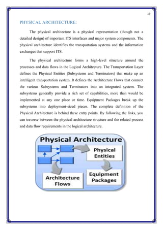 19
PHYSICAL ARCHITECTURE:
The physical architecture is a physical representation (though not a
detailed design) of important ITS interfaces and major system components. The
physical architecture identifies the transportation systems and the information
exchanges that support ITS.
The physical architecture forms a high-level structure around the
processes and data flows in the Logical Architecture. The Transportation Layer
defines the Physical Entities (Subsystems and Terminators) that make up an
intelligent transportation system. It defines the Architecture Flows that connect
the various Subsystems and Terminators into an integrated system. The
subsystems generally provide a rich set of capabilities, more than would be
implemented at any one place or time. Equipment Packages break up the
subsystems into deployment-sized pieces. The complete definition of the
Physical Architecture is behind these entry points. By following the links, you
can traverse between the physical architecture structure and the related process
and data flow requirements in the logical architecture.
 