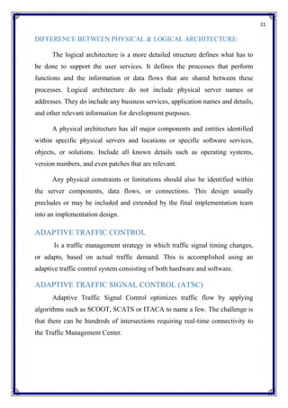 21
DIFFERENCE BETWEEN PHYSICAL & LOGICAL ARCHITECTURE:
The logical architecture is a more detailed structure defines what has to
be done to support the user services. It defines the processes that perform
functions and the information or data flows that are shared between these
processes. Logical architecture do not include physical server names or
addresses. They do include any business services, application names and details,
and other relevant information for development purposes.
A physical architecture has all major components and entities identified
within specific physical servers and locations or specific software services,
objects, or solutions. Include all known details such as operating systems,
version numbers, and even patches that are relevant.
Any physical constraints or limitations should also be identified within
the server components, data flows, or connections. This design usually
precludes or may be included and extended by the final implementation team
into an implementation design.
ADAPTIVE TRAFFIC CONTROL
Is a traffic management strategy in which traffic signal timing changes,
or adapts, based on actual traffic demand. This is accomplished using an
adaptive traffic control system consisting of both hardware and software.
ADAPTIVE TRAFFIC SIGNAL CONTROL (ATSC)
Adaptive Traffic Signal Control optimizes traffic flow by applying
algorithms such as SCOOT, SCATS or ITACA to name a few. The challenge is
that there can be hundreds of intersections requiring real-time connectivity to
the Traffic Management Center.
 