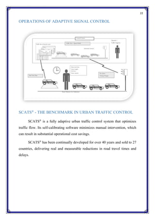 22
OPERATIONS OF ADAPTIVE SIGNAL CONTROL
SCATS®
- THE BENCHMARK IN URBAN TRAFFIC CONTROL
SCATS®
is a fully adaptive urban traffic control system that optimizes
traffic flow. Its self-calibrating software minimizes manual intervention, which
can result in substantial operational cost savings.
SCATS®
has been continually developed for over 40 years and sold to 27
countries, delivering real and measurable reductions in road travel times and
delays.
 