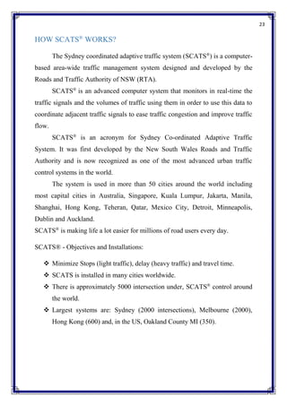 23
HOW SCATS®
WORKS?
The Sydney coordinated adaptive traffic system (SCATS®
) is a computer-
based area-wide traffic management system designed and developed by the
Roads and Traffic Authority of NSW (RTA).
SCATS®
is an advanced computer system that monitors in real-time the
traffic signals and the volumes of traffic using them in order to use this data to
coordinate adjacent traffic signals to ease traffic congestion and improve traffic
flow.
SCATS®
is an acronym for Sydney Co-ordinated Adaptive Traffic
System. It was first developed by the New South Wales Roads and Traffic
Authority and is now recognized as one of the most advanced urban traffic
control systems in the world.
The system is used in more than 50 cities around the world including
most capital cities in Australia, Singapore, Kuala Lumpur, Jakarta, Manila,
Shanghai, Hong Kong, Teheran, Qatar, Mexico City, Detroit, Minneapolis,
Dublin and Auckland.
SCATS®
is making life a lot easier for millions of road users every day.
SCATS® - Objectives and Installations:
 Minimize Stops (light traffic), delay (heavy traffic) and travel time.
 SCATS is installed in many cities worldwide.
 There is approximately 5000 intersection under, SCATS®
control around
the world.
 Largest systems are: Sydney (2000 intersections), Melbourne (2000),
Hong Kong (600) and, in the US, Oakland County MI (350).
 