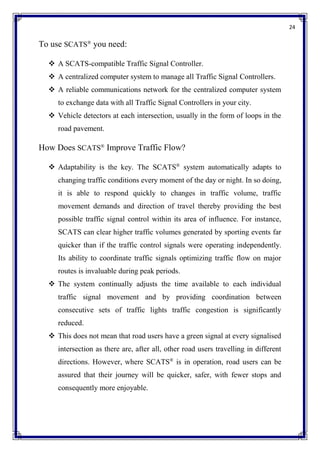 24
To use SCATS®
you need:
 A SCATS-compatible Traffic Signal Controller.
 A centralized computer system to manage all Traffic Signal Controllers.
 A reliable communications network for the centralized computer system
to exchange data with all Traffic Signal Controllers in your city.
 Vehicle detectors at each intersection, usually in the form of loops in the
road pavement.
How Does SCATS®
Improve Traffic Flow?
 Adaptability is the key. The SCATS®
system automatically adapts to
changing traffic conditions every moment of the day or night. In so doing,
it is able to respond quickly to changes in traffic volume, traffic
movement demands and direction of travel thereby providing the best
possible traffic signal control within its area of influence. For instance,
SCATS can clear higher traffic volumes generated by sporting events far
quicker than if the traffic control signals were operating independently.
Its ability to coordinate traffic signals optimizing traffic flow on major
routes is invaluable during peak periods.
 The system continually adjusts the time available to each individual
traffic signal movement and by providing coordination between
consecutive sets of traffic lights traffic congestion is significantly
reduced.
 This does not mean that road users have a green signal at every signalised
intersection as there are, after all, other road users travelling in different
directions. However, where SCATS®
is in operation, road users can be
assured that their journey will be quicker, safer, with fewer stops and
consequently more enjoyable.
 