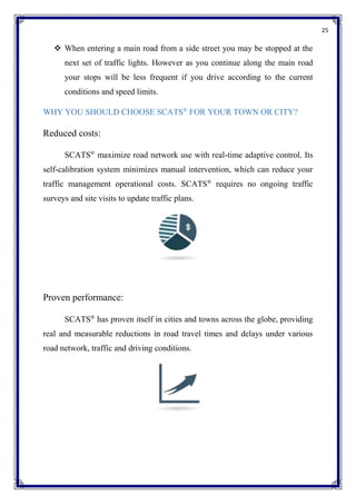 25
 When entering a main road from a side street you may be stopped at the
next set of traffic lights. However as you continue along the main road
your stops will be less frequent if you drive according to the current
conditions and speed limits.
WHY YOU SHOULD CHOOSE SCATS®
FOR YOUR TOWN OR CITY?
Reduced costs:
SCATS®
maximize road network use with real-time adaptive control. Its
self-calibration system minimizes manual intervention, which can reduce your
traffic management operational costs. SCATS®
requires no ongoing traffic
surveys and site visits to update traffic plans.
Proven performance:
SCATS®
has proven itself in cities and towns across the globe, providing
real and measurable reductions in road travel times and delays under various
road network, traffic and driving conditions.
 