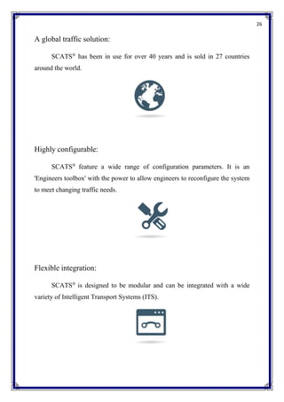 26
A global traffic solution:
SCATS®
has been in use for over 40 years and is sold in 27 countries
around the world.
Highly configurable:
SCATS®
feature a wide range of configuration parameters. It is an
'Engineers toolbox' with the power to allow engineers to reconfigure the system
to meet changing traffic needs.
Flexible integration:
SCATS®
is designed to be modular and can be integrated with a wide
variety of Intelligent Transport Systems (ITS).
 