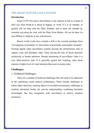 28
THE SMART SURVEILLANCE SYSTEM
Introduction:
Smart CCTV Preventive Surveillance is the solution to that as it helps to
alert you when break-in is about to happen, to verify if it is an intruder, to
quickly call for help with the Panic Number, and to deter the intruder by
remotely activating the siren with the Panic Siren Button. All can be done via
your IPhone or Android, or any web browser.
Recent world events have created a shift in the security paradigm from
"investigation of incidents" to "prevention of potentially catastrophic incidents".
Existing digital video surveillance systems provide the infrastructure only to
capture, store and distribute video, while leaving the task of threat detection
exclusively to human operators. Human monitoring of surveillance video is a
very labor-intensive task. It is generally agreed that watching video feeds
requires a higher level of visual attention than most everyday tasks.
Challenges:
1. Technical Challenges:
There are a number of technical challenges that still need to be addressed
in the underlying visual analysis technologies. These include challenges in
robust object detection, tracking objects in crowded environments; challenges in
tracking articulated bodies for activity understanding, combining biometric
technologies like face recognition with surveillance to achieve situation
awareness.
 