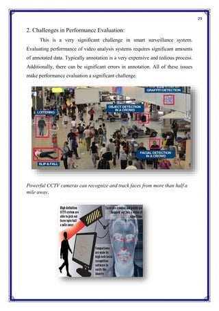 29
2. Challenges in Performance Evaluation:
This is a very significant challenge in smart surveillance system.
Evaluating performance of video analysis systems requires significant amounts
of annotated data. Typically annotation is a very expensive and tedious process.
Additionally, there can be significant errors in annotation. All of these issues
make performance evaluation a significant challenge.
Powerful CCTV cameras can recognize and track faces from more than half a
mile away.
 