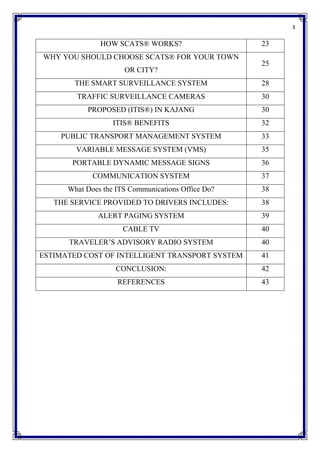 3
HOW SCATS® WORKS? 23
WHY YOU SHOULD CHOOSE SCATS® FOR YOUR TOWN
OR CITY?
25
THE SMART SURVEILLANCE SYSTEM 28
TRAFFIC SURVEILLANCE CAMERAS 30
PROPOSED (ITIS®) IN KAJANG 30
ITIS® BENEFITS 32
PUBLIC TRANSPORT MANAGEMENT SYSTEM 33
VARIABLE MESSAGE SYSTEM (VMS) 35
PORTABLE DYNAMIC MESSAGE SIGNS 36
COMMUNICATION SYSTEM 37
What Does the ITS Communications Office Do? 38
THE SERVICE PROVIDED TO DRIVERS INCLUDES: 38
ALERT PAGING SYSTEM 39
CABLE TV 40
TRAVELER’S ADVISORY RADIO SYSTEM 40
ESTIMATED COST OF INTELLIGENT TRANSPORT SYSTEM 41
CONCLUSION: 42
REFERENCES 43
 