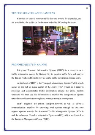 30
TRAFFIC SURVEILLANCE CAMERAS
Cameras are used to monitor traffic flow and around the event area, and
are provided to the public on the Internet and cable TV during the event.
PROPOSED (ITIS®
) IN KAJANG
Integrated Transport Information System (ITIS®
) is a comprehensive
traffic information system for Kajang City to monitor traffic flow and analyze
the data on road conditions to provide useful traffic information to road users.
At the heart of ITIS®
is the Transport Management Centre (TMC), which
serves as the hub or nerve center of the entire ITIS®
system as it receives
processes and disseminates traffic information around the clock. System
operators will then use this information to monitor the transportation system
operations and formulate strategies to enhance transport management.
ITIS®
integrates the present transport network as well as offers a
communication interface for sprawling road systems through its two core
support systems namely the Advanced Traffic Management System (ATMS)
and the Advanced Traveler Information System (ATIS), which are located in
the Transport Management Centre (TMC).
 
