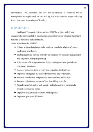 32
information. TMC operators will use this information to formulate traffic
management strategies such as maximizing roadway capacity usage, reducing
travel times and improving traffic safety.
ITIS®
BENEFITS
Intelligent Transport systems such as ITIS®
have been widely and
successfully implemented in major cities around the world, bringing significant
benefits to motorists and commuters.
Some of the benefits of ITIS®
:
 Allows informed decisions to be made on travel (i.e. choice of routes,
modes and schedules).
 Enables real-time capture of traffic information for incident management
and long-term transport planning.
 Alleviates traffic congestion and delays during rush hour periods and
emergency situations.
 Reduces accidents, their severity and impact on the highway.
 Improves emergency assistance for motorists and commuters.
 Reduces travel times and promotes more uniform traffic flow.
 Reduces pollution as a result of less time idling in traffic.
 Provides comfort, safety and security in highway travel particularly
around construction zones.
 Improves utilization of available road capacity.
 Improves quality of life in the.
 