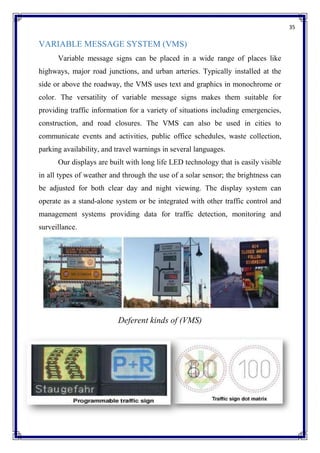 35
VARIABLE MESSAGE SYSTEM (VMS)
Variable message signs can be placed in a wide range of places like
highways, major road junctions, and urban arteries. Typically installed at the
side or above the roadway, the VMS uses text and graphics in monochrome or
color. The versatility of variable message signs makes them suitable for
providing traffic information for a variety of situations including emergencies,
construction, and road closures. The VMS can also be used in cities to
communicate events and activities, public office schedules, waste collection,
parking availability, and travel warnings in several languages.
Our displays are built with long life LED technology that is easily visible
in all types of weather and through the use of a solar sensor; the brightness can
be adjusted for both clear day and night viewing. The display system can
operate as a stand-alone system or be integrated with other traffic control and
management systems providing data for traffic detection, monitoring and
surveillance.
Deferent kinds of (VMS)
 
