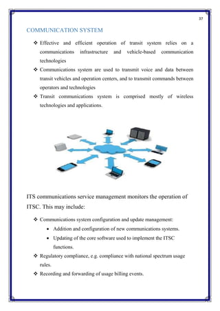 37
COMMUNICATION SYSTEM
 Effective and efficient operation of transit system relies on a
communications infrastructure and vehicle-based communication
technologies
 Communications system are used to transmit voice and data between
transit vehicles and operation centers, and to transmit commands between
operators and technologies
 Transit communications system is comprised mostly of wireless
technologies and applications.
ITS communications service management monitors the operation of
ITSC. This may include:
 Communications system configuration and update management:
 Addition and configuration of new communications systems.
 Updating of the core software used to implement the ITSC
functions.
 Regulatory compliance, e.g. compliance with national spectrum usage
rules.
 Recording and forwarding of usage billing events.
 